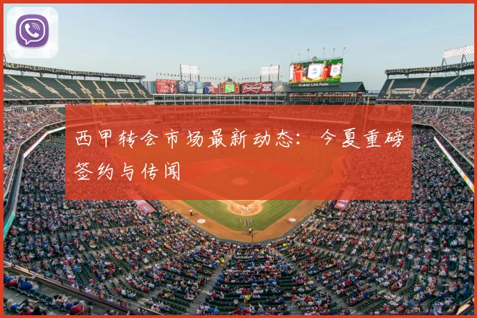西甲转会市场最新动态：今夏重磅签约与传闻