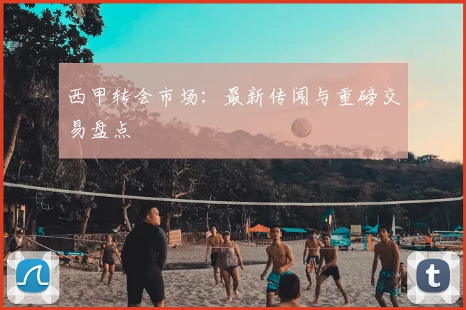 西甲转会市场：最新传闻与重磅交易盘点