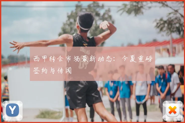西甲转会市场最新动态：今夏重磅签约与传闻