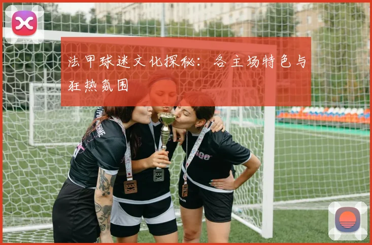 法甲球迷文化探秘：各主场特色与狂热氛围