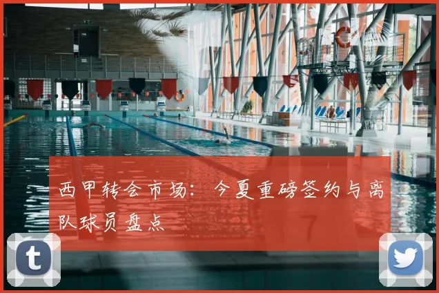 西甲转会市场：今夏重磅签约与离队球员盘点