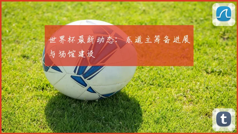 世界杯最新动态：东道主筹备进展与场馆建设