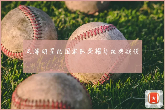 足球明星的国家队荣耀与经典战役
