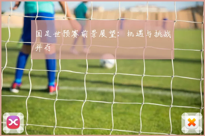 国足世预赛前景展望：机遇与挑战并存