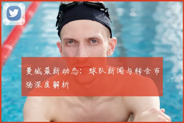曼城最新动态:球队新闻与转会市场深度解析