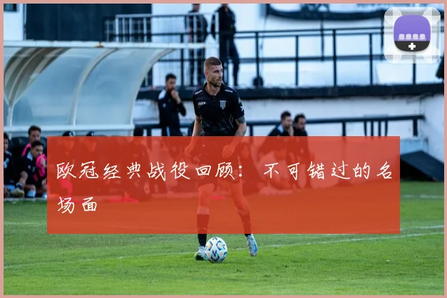 欧冠经典战役回顾：不可错过的名场面