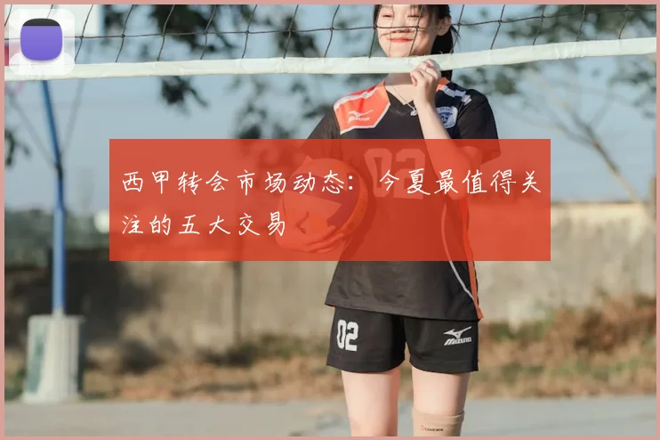 西甲转会市场动态：今夏最值得关注的五大交易