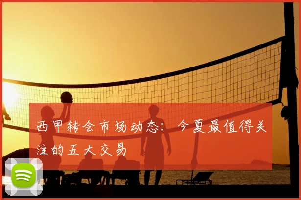 西甲转会市场动态：今夏最值得关注的五大交易