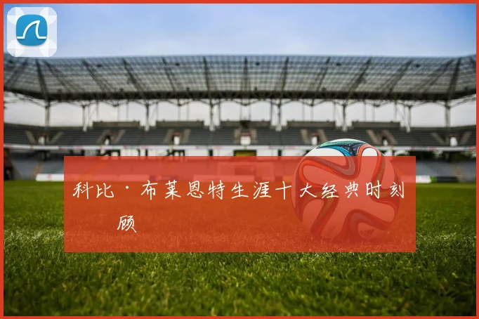 科比·布莱恩特生涯十大经典时刻回顾